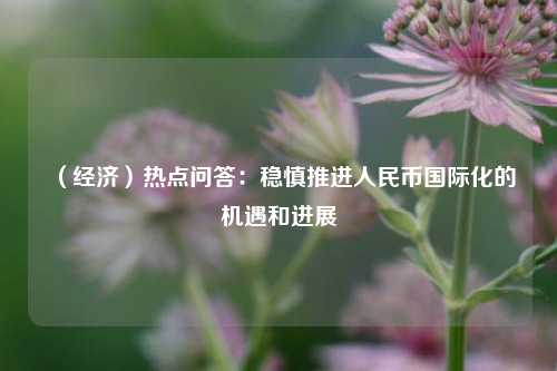 （经济）热点问答：稳慎推进人民币国际化的机遇和进展