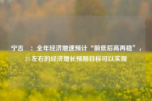 宁吉喆：全年经济增速预计“前低后高再稳”，5%左右的经济增长预期目标可以实现