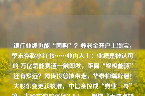 银行业绩也能“网购”？养老金开户上淘宝，季末存款小红书……业内人士：业绩是被认可的 万亿氢能赛道一触即发，距离“终极能源”还有多远？网传投总被带走，华泰柏瑞辟谣！大股东变更获核准，中信金控成“券业一哥”第一大股东独辟蹊径？Babycare想做“无痛点奶瓶” 母婴市场的空间还有多大泛海控股预重整有新进展：13家意向投资人报名，将进入尽调环节此地何时无银？银价上涨“烫伤”光伏，上市公司加紧“去银”菜鸟掀起物流血战：京东顺丰直面冲击，通达极兔进退维谷赋能中非经贸合作，湖南建行利用“全球撮合家”助湘企出