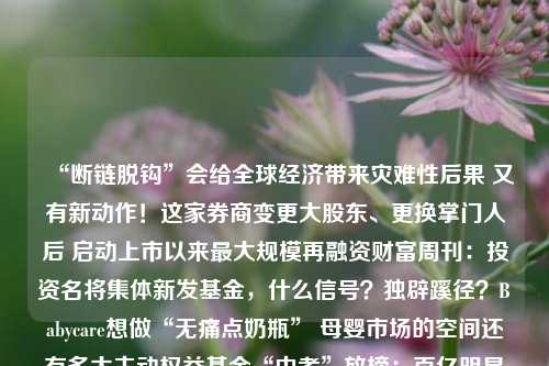 “断链脱钩”会给全球经济带来灾难性后果 又有新动作！这家券商变更大股东、更换掌门人后 启动上市以来最大规模再融资财富周刊：投资名将集体新发基金，什么信号？独辟蹊径？Babycare想做“无痛点奶瓶” 母婴市场的空间还有多大主动权益基金“中考”放榜：百亿明星产品迎倾颓之年，押宝AI者所向披靡，重仓医药、新能源者饮恨出局中报行情将至！近70股将于本月披露，三个方向中报有望向好，这些板块或迎业绩拐点丰田章男工资曝光：9.99亿日元丰田汽车史上最高！《重庆上市公司发展报告（2023）》发布：“33618