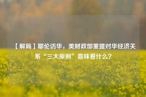 【解局】耶伦访华，美财政部重提对华经济关系“三大原则”意味着什么？