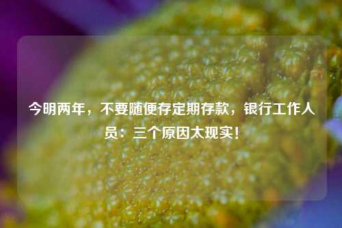 今明两年，不要随便存定期存款，银行工作人员：三个原因太现实！