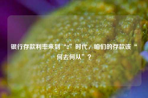 银行存款利率来到“2”时代，咱们的存款该“何去何从”？ 理财 存款利率 银行 行业新闻 第1张