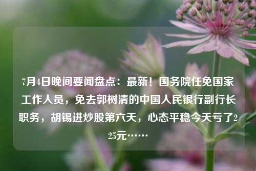 7月4日晚间要闻盘点：最新！国务院任免国家工作人员，免去郭树清的中国人民银行副行长职务，胡锡进炒股第六天，心态平稳今天亏了225元……