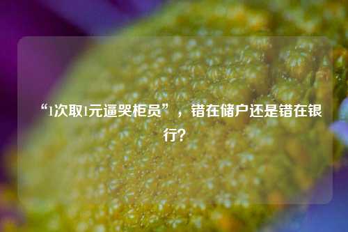 “1次取1元逼哭柜员”，错在储户还是错在银行？