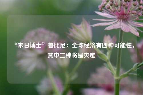 “末日博士”鲁比尼：全球经济有四种可能性，其中三种将是灾难