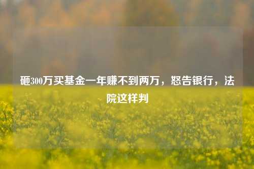 砸300万买基金一年赚不到两万，怒告银行，法院这样判