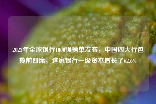 2023年全球银行1000强榜单发布，中国四大行包揽前四席，这家银行一级资本增长了62.6%
