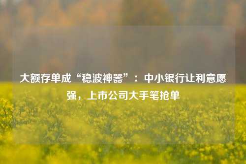 大额存单成“稳波神器”：中小银行让利意愿强，上市公司大手笔抢单