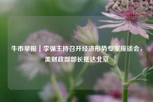 牛市早报｜李强主持召开经济形势专家座谈会，美财政部部长抵达北京