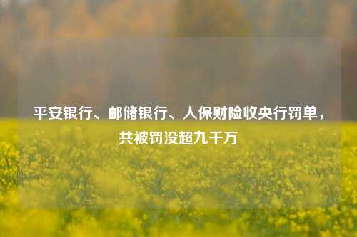 平安银行、邮储银行、人保财险收央行罚单，共被罚没超九千万