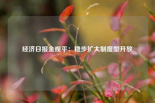经济日报金观平：稳步扩大制度型开放