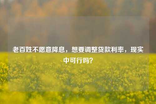 老百姓不愿意降息，想要调整贷款利率，现实中可行吗？