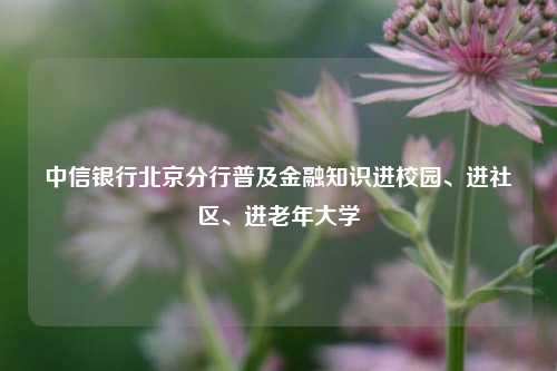 中信银行北京分行普及金融知识进校园、进社区、进老年大学