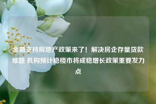 金融支持房地产政策来了！解决房企存量贷款难题 机构预计稳楼市将成稳增长政策重要发力点