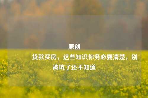 原创 贷款买房，这些知识你务必要清楚，别被坑了还不知道