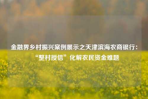 金融界乡村振兴案例展示之天津滨海农商银行：“整村授信”化解农民资金难题