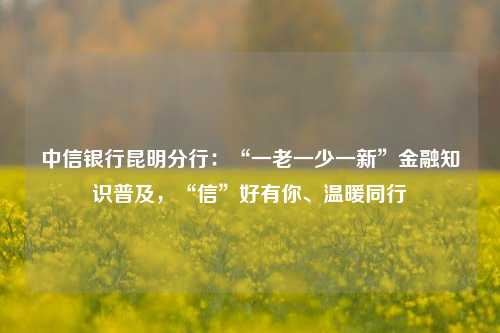 中信银行昆明分行：“一老一少一新”金融知识普及，“信”好有你、温暖同行