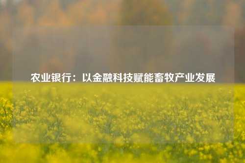 农业银行：以金融科技赋能畜牧产业发展
