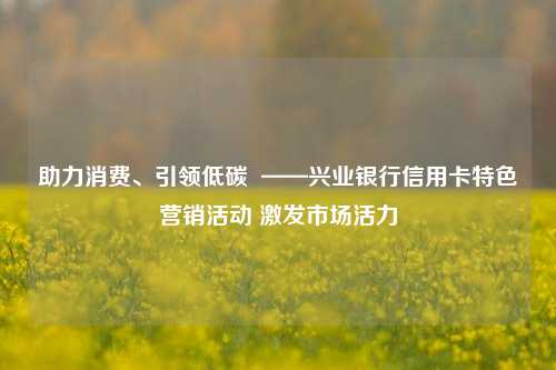 助力消费、引领低碳 ——兴业银行信用卡特色营销活动 激发市场活力