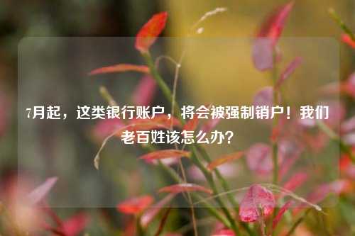 7月起，这类银行账户，将会被强制销户！我们老百姓该怎么办？
