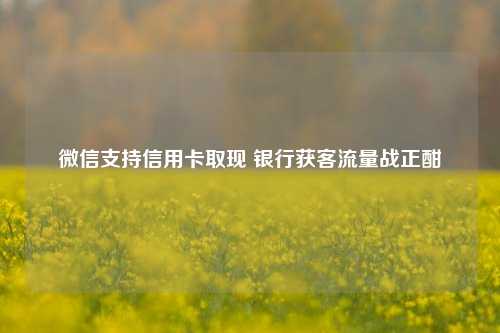 微信支持信用卡取现 银行获客流量战正酣