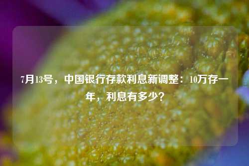7月13号，中国银行存款利息新调整：10万存一年，利息有多少？