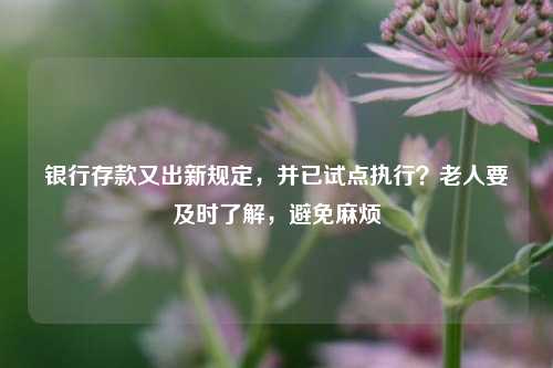 银行存款又出新规定，并已试点执行？老人要及时了解，避免麻烦