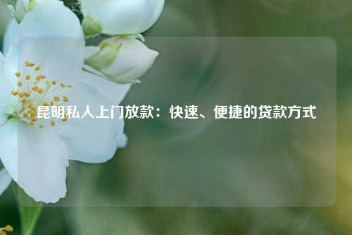 昆明私人上门放款：快速、便捷的贷款方式