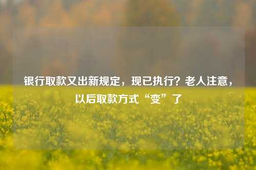 银行取款又出新规定，现已执行？老人注意，以后取款方式“变”了