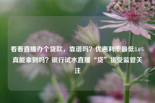 看着直播办个贷款，靠谱吗？优惠利率最低3.6%真能拿到吗？银行试水直播“贷”货受监管关注