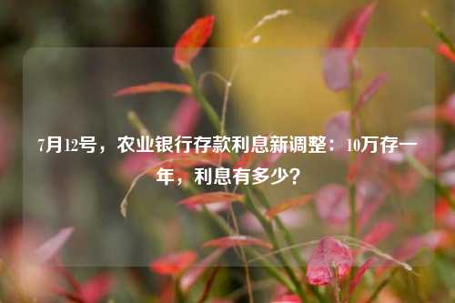 7月12号，农业银行存款利息新调整：10万存一年，利息有多少？