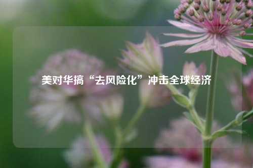 美对华搞“去风险化”冲击全球经济