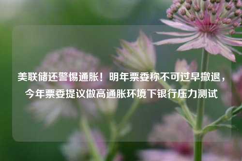 美联储还警惕通胀！明年票委称不可过早撤退，今年票委提议做高通胀环境下银行压力测试