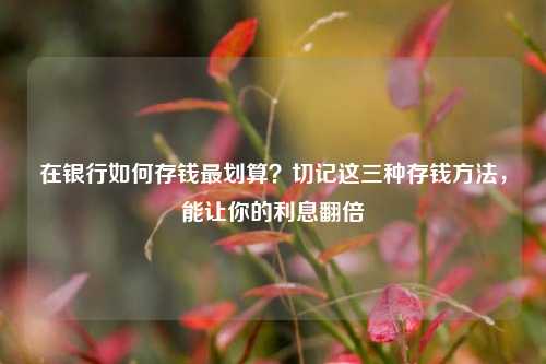 在银行如何存钱最划算？切记这三种存钱方法，能让你的利息翻倍