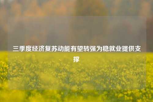 三季度经济复苏动能有望转强为稳就业提供支撑