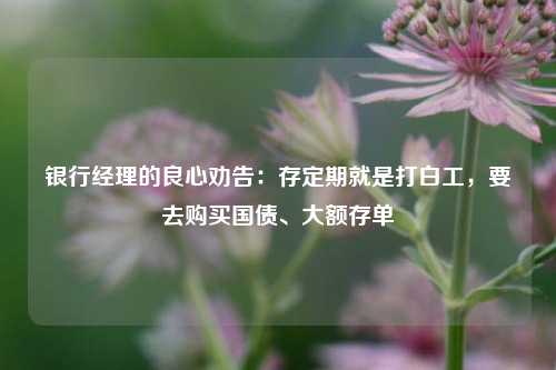 银行经理的良心劝告：存定期就是打白工，要去购买国债、大额存单