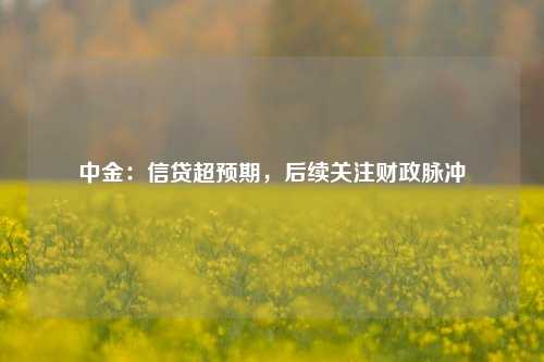 中金：信贷超预期，后续关注财政脉冲