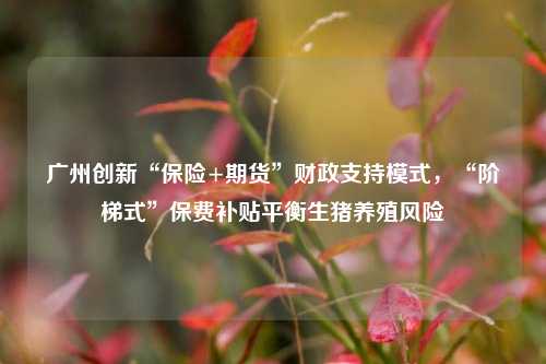 广州创新“保险+期货”财政支持模式，“阶梯式”保费补贴平衡生猪养殖风险