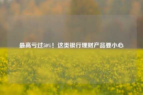 最高亏过50%！这类银行理财产品要小心
