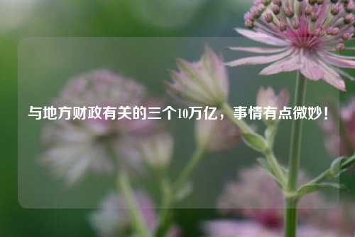 与地方财政有关的三个10万亿，事情有点微妙！