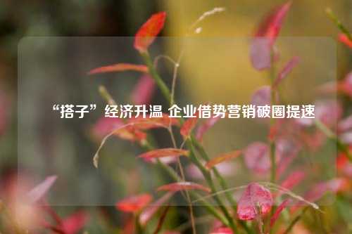 “搭子”经济升温 企业借势营销破圈提速
