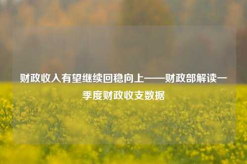 财政收入有望继续回稳向上——财政部解读一季度财政收支数据
