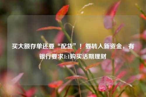 买大额存单还要“配货”！要转入新资金，有银行要求1:1购买活期理财