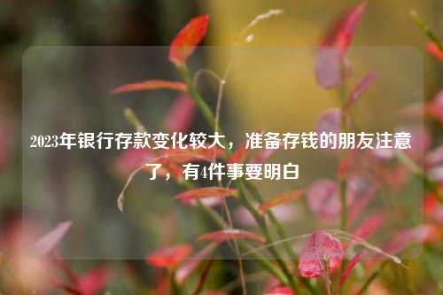 2023年银行存款变化较大，准备存钱的朋友注意了，有4件事要明白