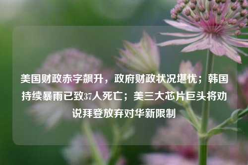 美国财政赤字飙升，政府财政状况堪忧；韩国持续暴雨已致37人死亡；美三大芯片巨头将劝说拜登放弃对华新限制