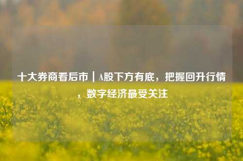 十大券商看后市｜A股下方有底，把握回升行情，数字经济最受关注