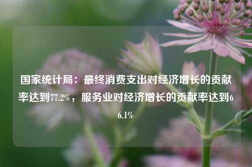 国家统计局：最终消费支出对经济增长的贡献率达到77.2%，服务业对经济增长的贡献率达到66.1%