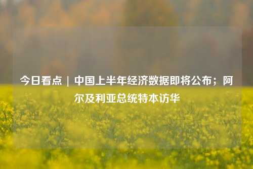 今日看点 | 中国上半年经济数据即将公布；阿尔及利亚总统特本访华