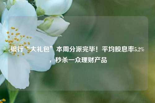 银行“大礼包”本周分派完毕！平均股息率5.2%，秒杀一众理财产品